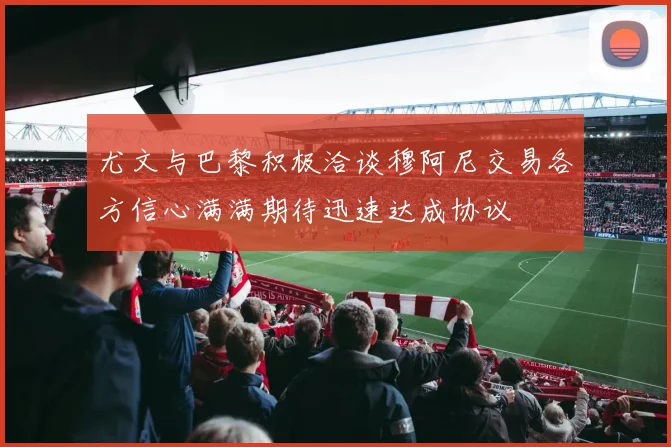尤文与巴黎积极洽谈穆阿尼交易各方信心满满期待迅速达成协议