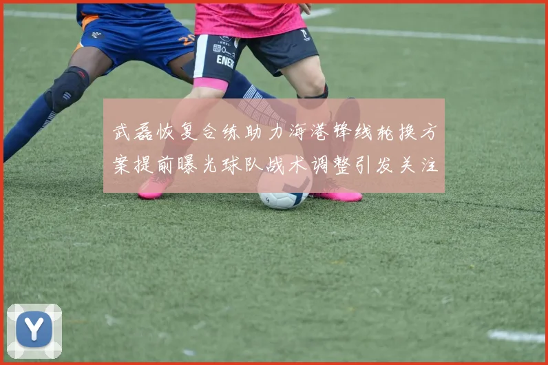 武磊恢复合练助力海港锋线轮换方案提前曝光球队战术调整引发关注