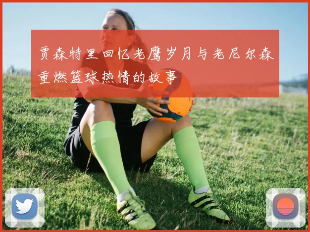 贾森特里回忆老鹰岁月与老尼尔森重燃篮球热情的故事
