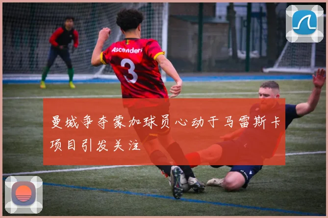 曼城争夺蒙加球员心动于马雷斯卡项目引发关注