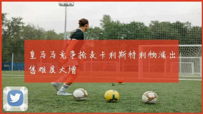 皇马马竞争抢麦卡利斯特利物浦出售难度大增
