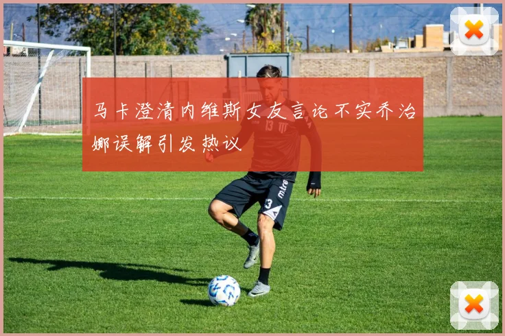 马卡澄清内维斯女友言论不实乔治娜误解引发热议