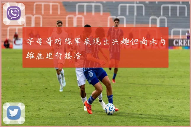 字母哥对绿军表现出兴趣但尚未与雄鹿进行接洽