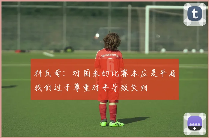 科瓦奇：对国米的比赛本应是平局我们过于尊重对手导致失利
