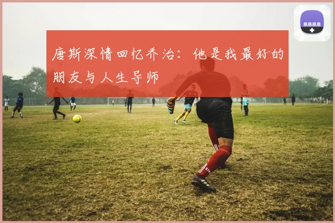 唐斯深情回忆乔治：他是我最好的朋友与人生导师