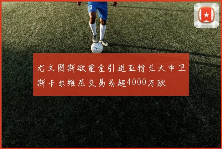 尤文图斯欲重金引进亚特兰大中卫斯卡尔维尼交易或超4000万欧