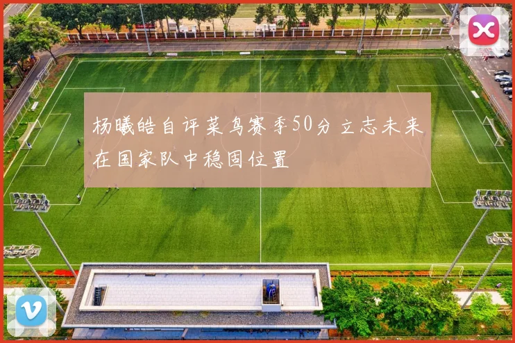 杨曦皓自评菜鸟赛季50分立志未来在国家队中稳固位置