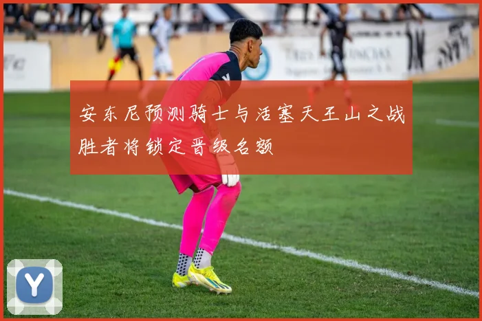安东尼预测骑士与活塞天王山之战胜者将锁定晋级名额