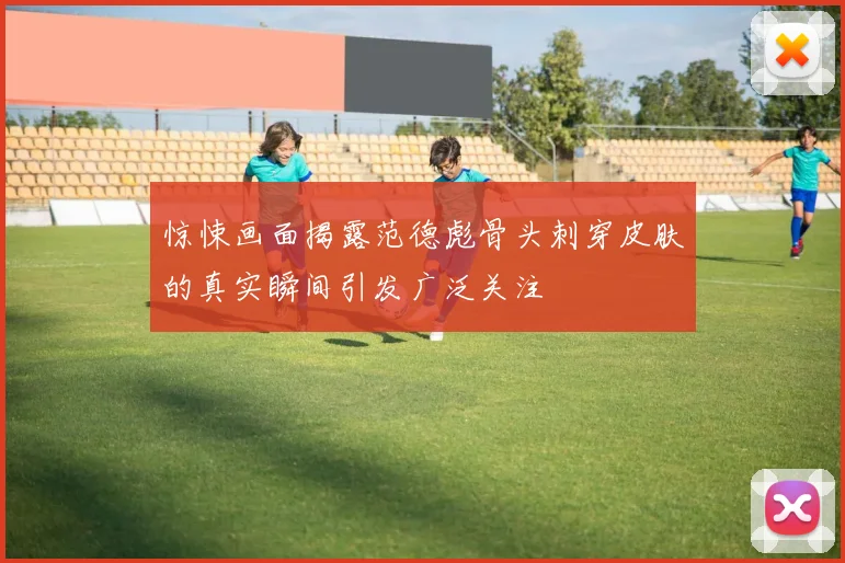 惊悚画面揭露范德彪骨头刺穿皮肤的真实瞬间引发广泛关注