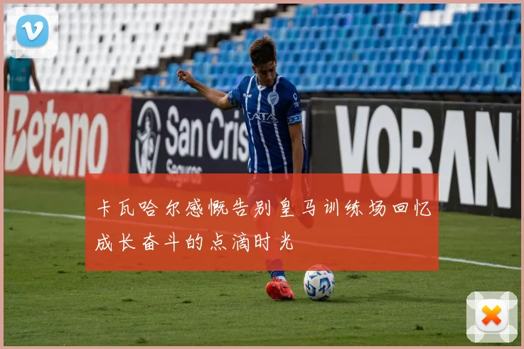 卡瓦哈尔感慨告别皇马训练场回忆成长奋斗的点滴时光