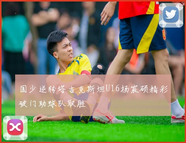 国少逆转塔吉克斯坦U16杨宸硕精彩破门助球队取胜