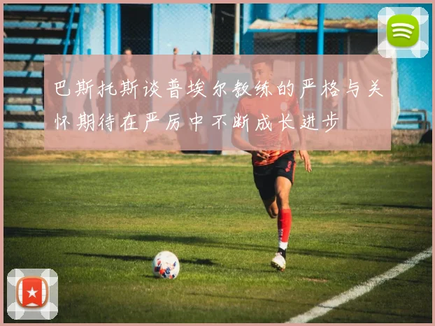 巴斯托斯谈普埃尔教练的严格与关怀期待在严厉中不断成长进步