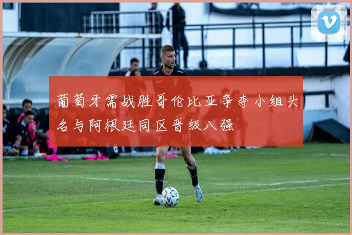 葡萄牙需战胜哥伦比亚争夺小组头名与阿根廷同区晋级八强