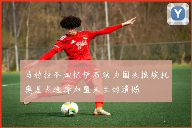 马特拉齐回忆伊布助力国米换埃托奥差点选择加盟米兰的遗憾