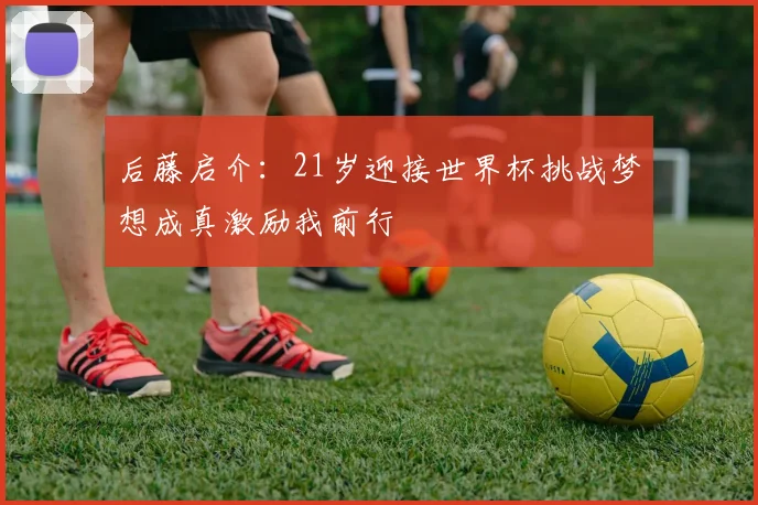 后藤启介：21岁迎接世界杯挑战梦想成真激励我前行