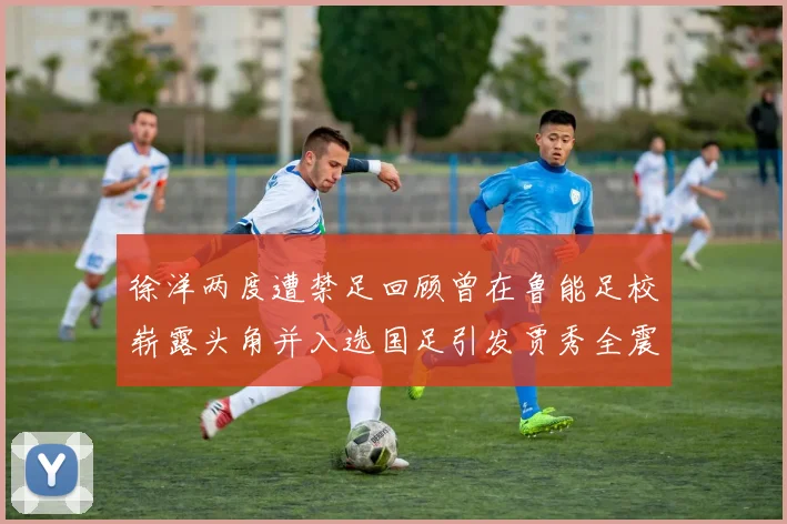 徐洋两度遭禁足回顾曾在鲁能足校崭露头角并入选国足引发贾秀全震惊