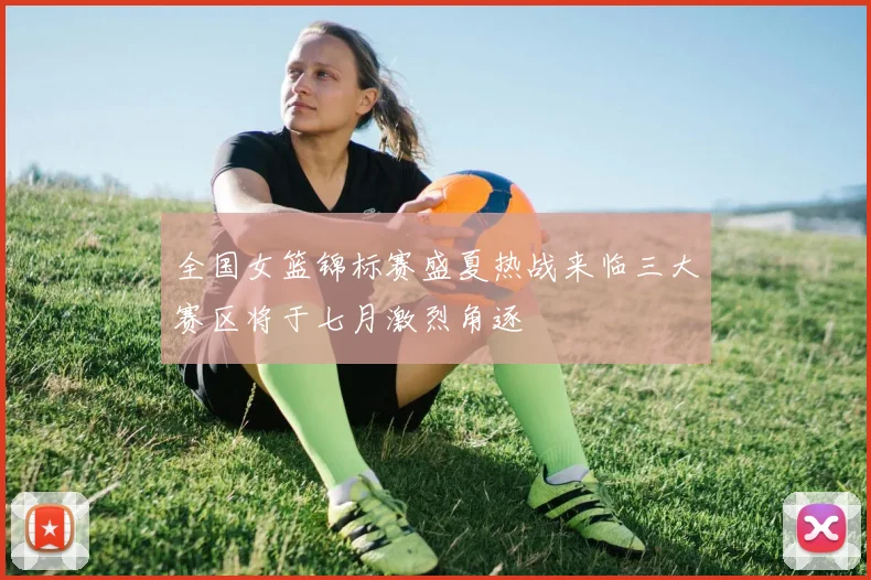 全国女篮锦标赛盛夏热战来临三大赛区将于七月激烈角逐