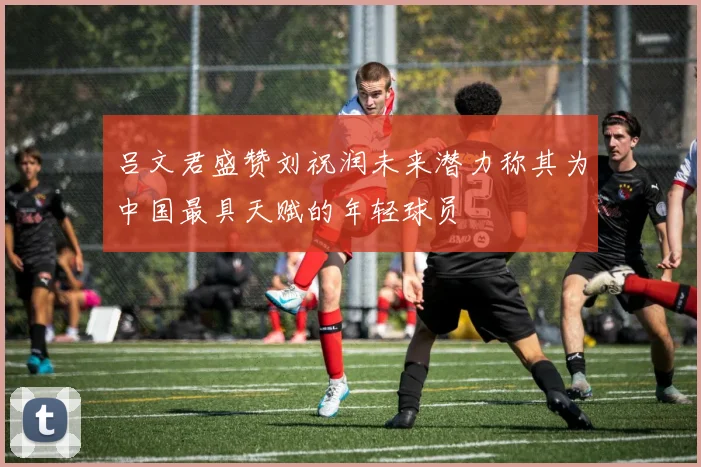 吕文君盛赞刘祝润未来潜力称其为中国最具天赋的年轻球员
