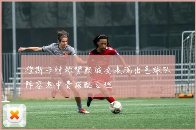 穆斯卡特称赞颜骏凌表现出色球队阵容老中青搭配合理