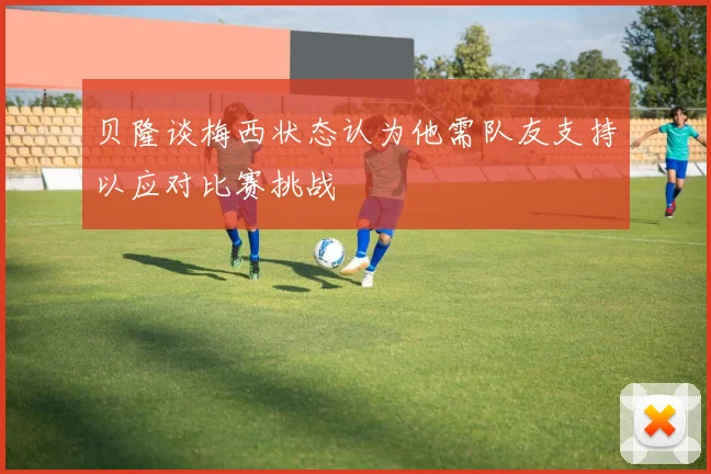 贝隆谈梅西状态认为他需队友支持以应对比赛挑战