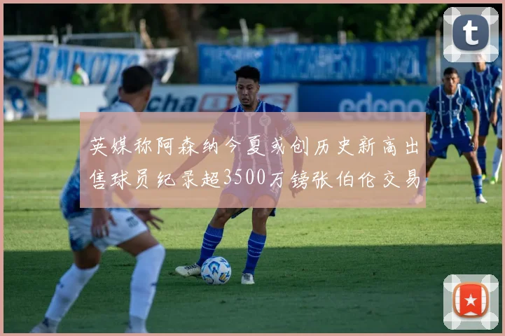 英媒称阿森纳今夏或创历史新高出售球员纪录超3500万镑张伯伦交易