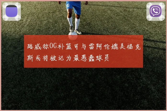路威称OG补篮可与雷阿伦媲美福克斯或将被记为最愚蠢球员