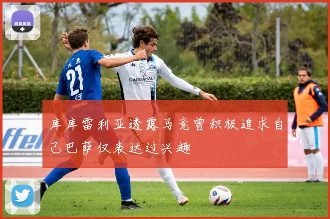 库库雷利亚透露马竞曾积极追求自己巴萨仅表达过兴趣