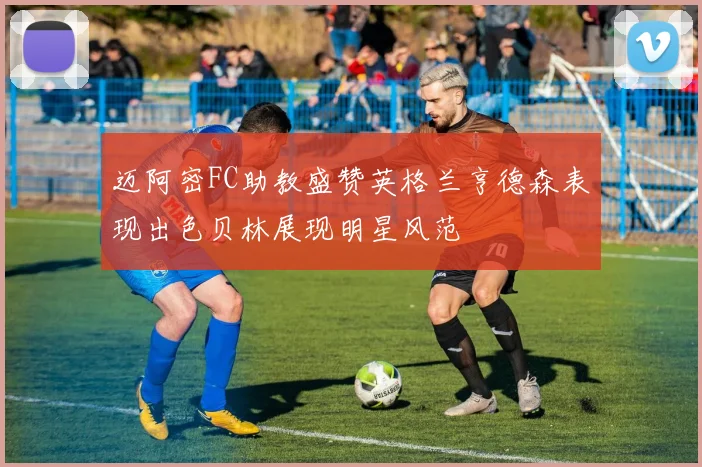 迈阿密FC助教盛赞英格兰亨德森表现出色贝林展现明星风范