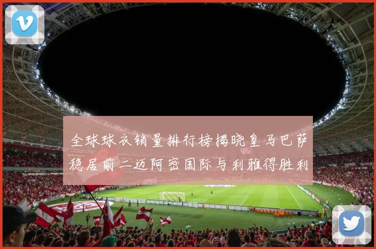 全球球衣销量排行榜揭晓皇马巴萨稳居前二迈阿密国际与利雅得胜利表现抢眼