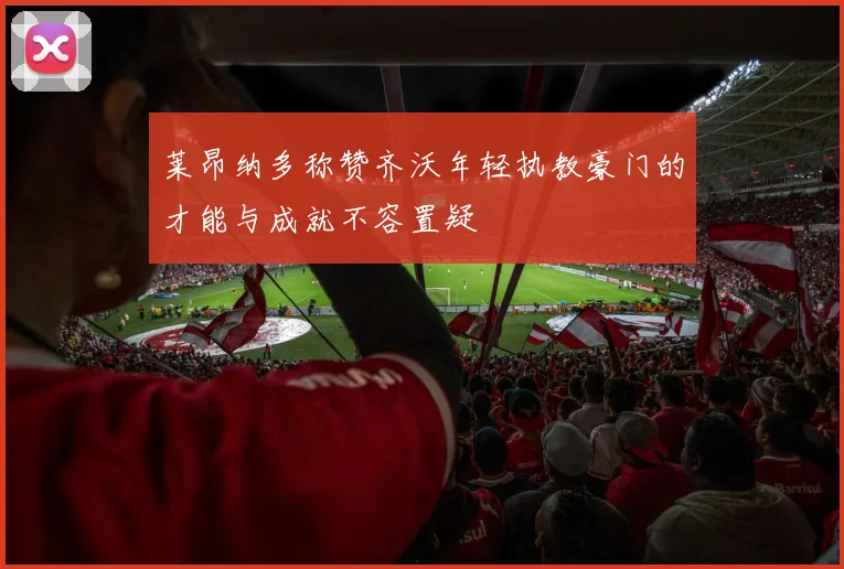 莱昂纳多称赞齐沃年轻执教豪门的才能与成就不容置疑