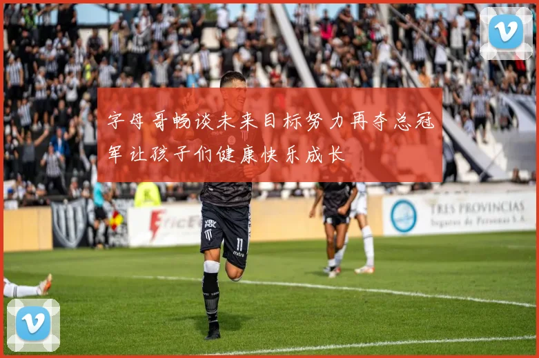 字母哥畅谈未来目标努力再夺总冠军让孩子们健康快乐成长