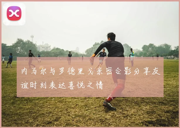 内马尔与罗德里戈亲密合影分享友谊时刻表达喜悦之情