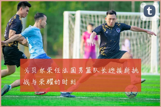戈贝尔荣任法国男篮队长迎接新挑战与荣耀的时刻